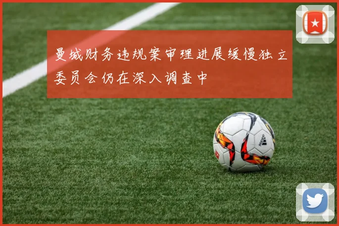 曼城财务违规案审理进展缓慢独立委员会仍在深入调查中