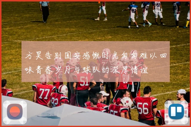 方昊告别国安感慨时光匆匆难以回味青春岁月与球队的深厚情谊