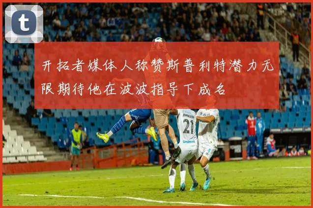 开拓者媒体人称赞斯普利特潜力无限期待他在波波指导下成名