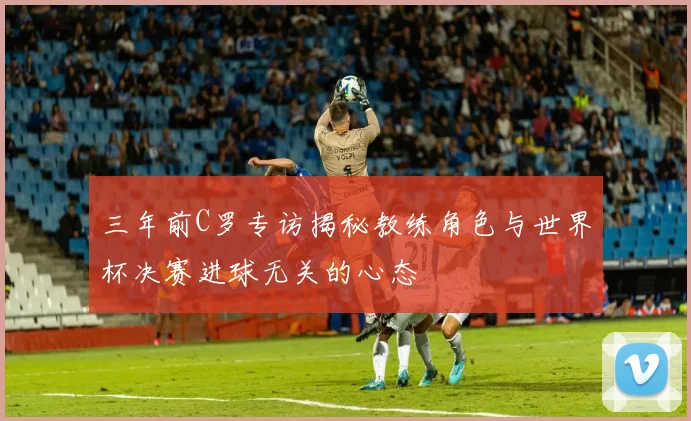 三年前C罗专访揭秘教练角色与世界杯决赛进球无关的心态