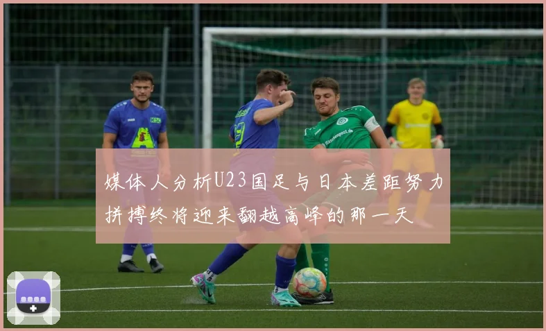 媒体人分析U23国足与日本差距努力拼搏终将迎来翻越高峰的那一天
