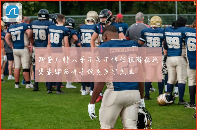 斯普利特人手不足不信任杨瀚森选秀豪赌或将导致克罗宁失业