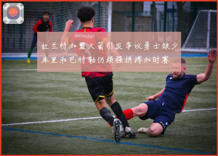 杜兰特加盟火箭引发争议勇士缺少库里和巴特勒仍顽强拼搏加时赛