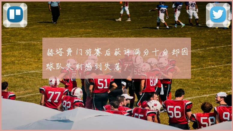 赫塔费门将赛后获评满分十分却因球队失利感到失落