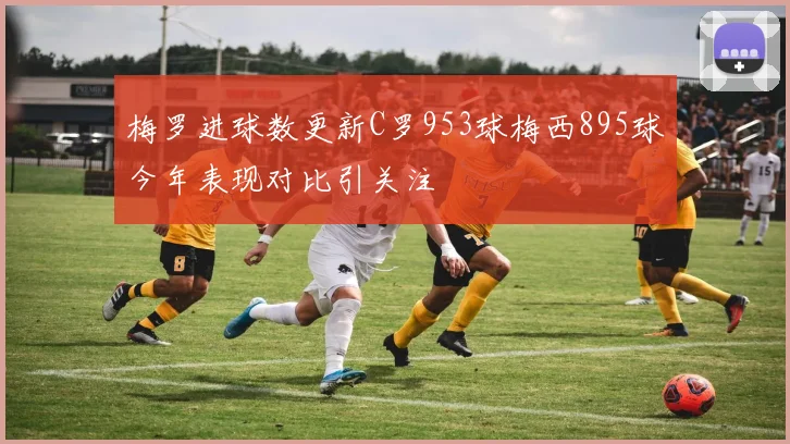 梅罗进球数更新C罗953球梅西895球今年表现对比引关注