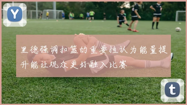里德强调扣篮的重要性认为能量提升能让观众更好融入比赛