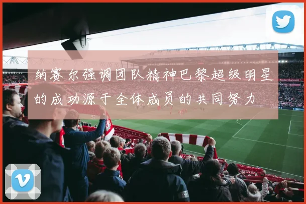 纳赛尔强调团队精神巴黎超级明星的成功源于全体成员的共同努力