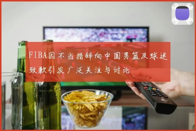FIBA因不当措辞向中国男篮及球迷致歉引发广泛关注与讨论