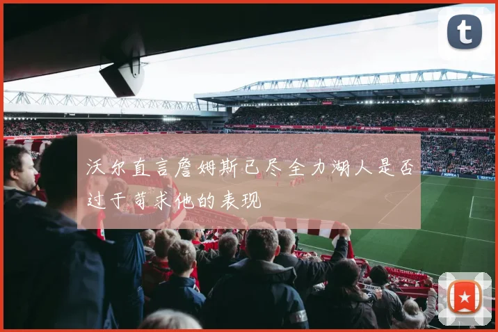 沃尔直言詹姆斯已尽全力湖人是否过于苛求他的表现