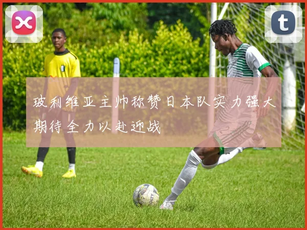 玻利维亚主帅称赞日本队实力强大期待全力以赴迎战