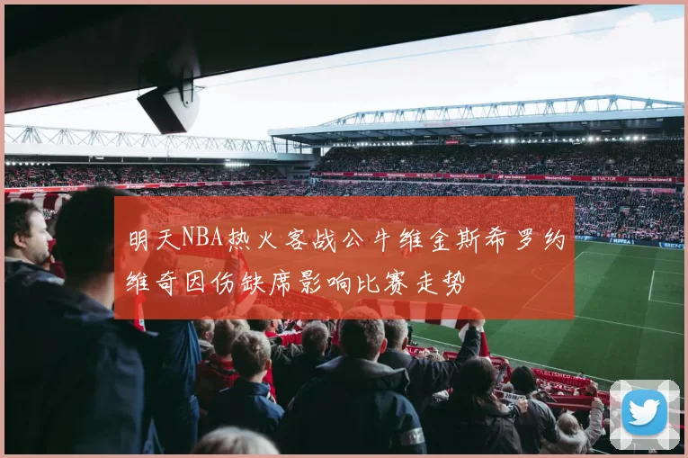 明天NBA热火客战公牛维金斯希罗约维奇因伤缺席影响比赛走势