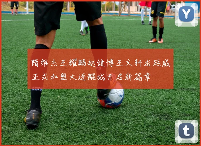 隋维杰王耀鹏赵健博王文轩龙廷威正式加盟大连鲲城开启新篇章