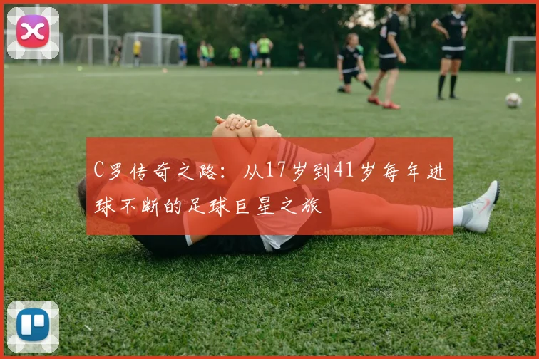 C罗传奇之路：从17岁到41岁每年进球不断的足球巨星之旅