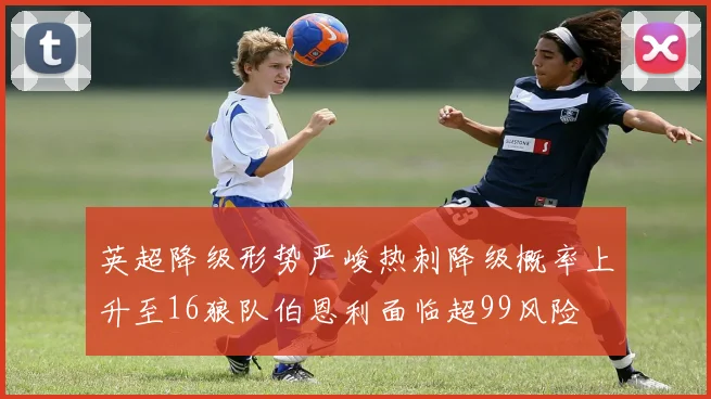 英超降级形势严峻热刺降级概率上升至16狼队伯恩利面临超99风险