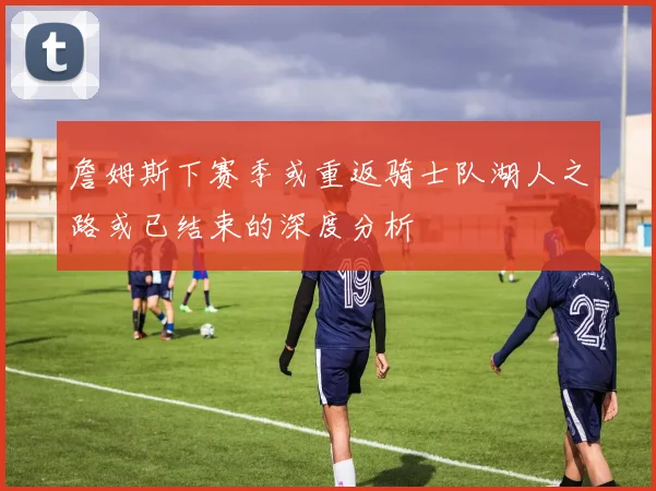 詹姆斯下赛季或重返骑士队湖人之路或已结束的深度分析