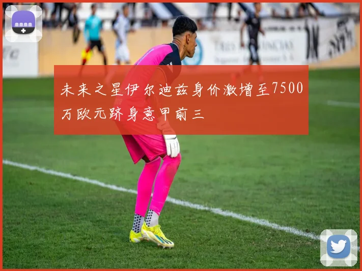未来之星伊尔迪兹身价激增至7500万欧元跻身意甲前三