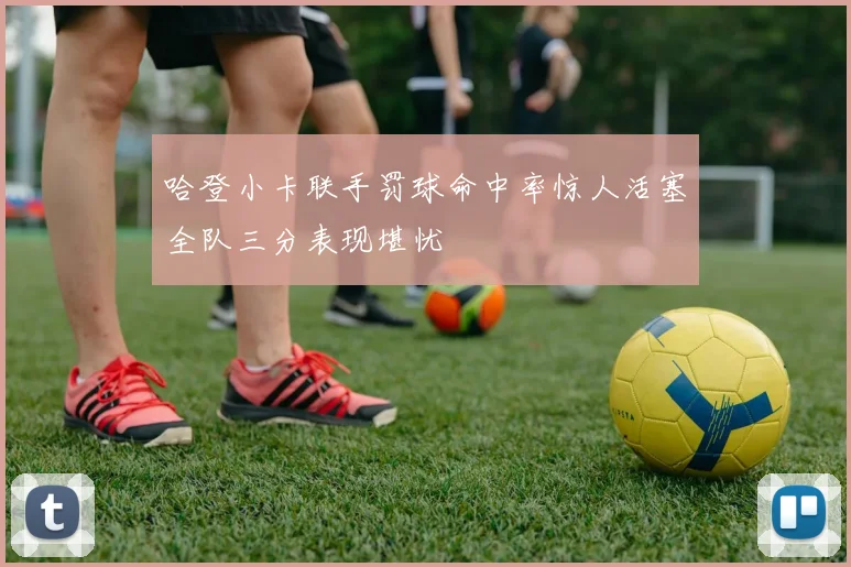 哈登小卡联手罚球命中率惊人活塞全队三分表现堪忧
