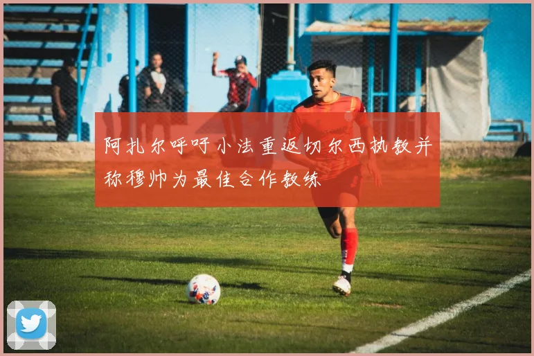 阿扎尔呼吁小法重返切尔西执教并称穆帅为最佳合作教练