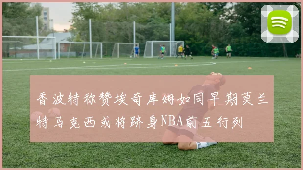 香波特称赞埃奇库姆如同早期莫兰特马克西或将跻身NBA前五行列