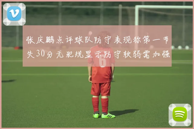 张庆鹏点评球队防守表现称第一节失30分无犯规显示防守软弱需加强