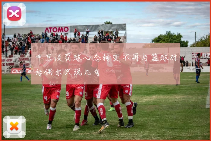 申京谈罚球心态转变不再与篮球对话偶尔只说几句