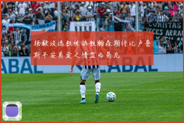 杨毅谈选教练执教瀚森期待比卢普斯平安真爱之情显而易见