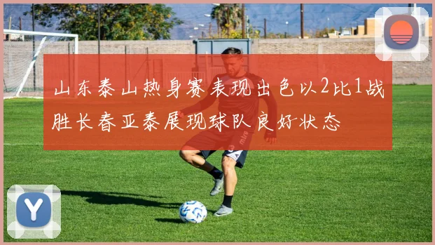 山东泰山热身赛表现出色以2比1战胜长春亚泰展现球队良好状态