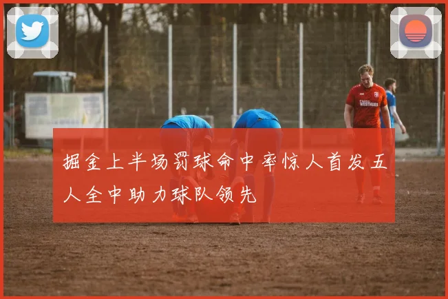 掘金上半场罚球命中率惊人首发五人全中助力球队领先