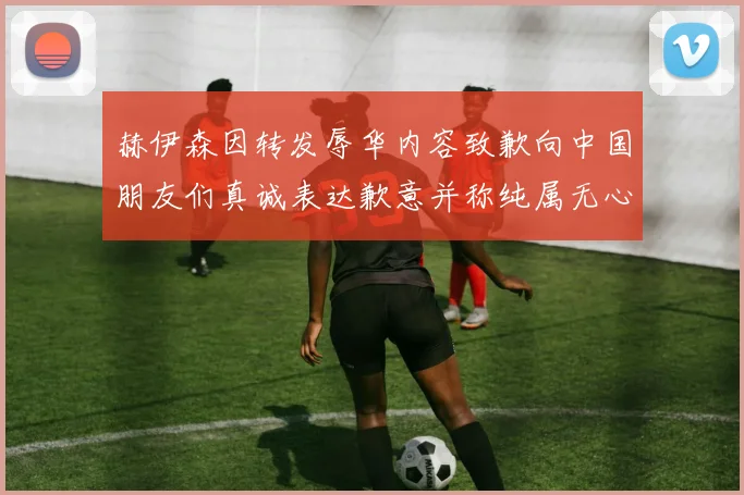 赫伊森因转发辱华内容致歉向中国朋友们真诚表达歉意并称纯属无心之过