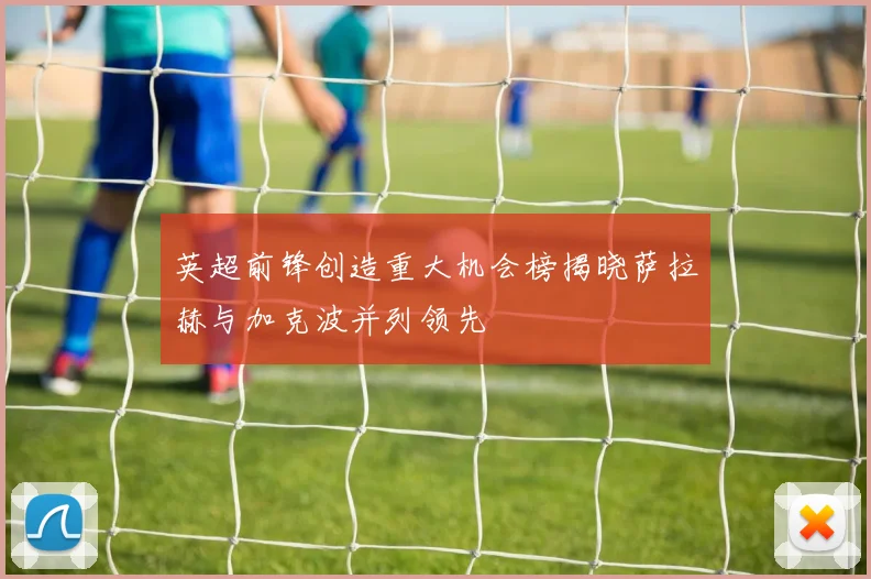 英超前锋创造重大机会榜揭晓萨拉赫与加克波并列领先