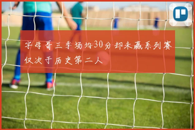 字母哥三季场均30分却未赢系列赛仅次于历史第二人