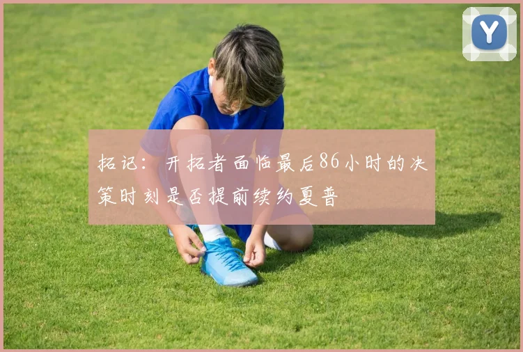 拓记：开拓者面临最后86小时的决策时刻是否提前续约夏普