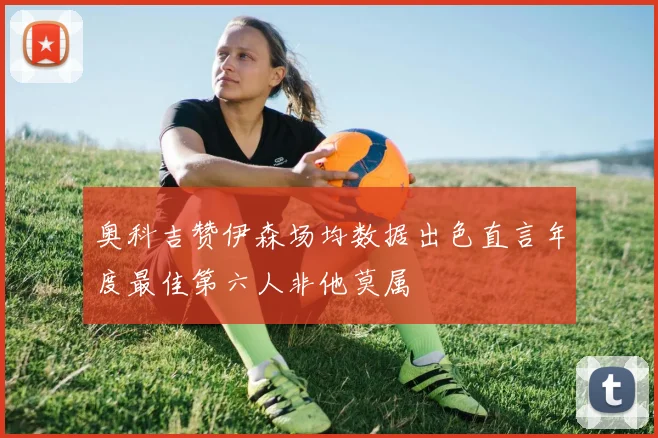 奥科吉赞伊森场均数据出色直言年度最佳第六人非他莫属