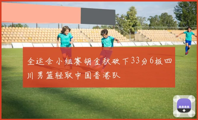 全运会小组赛胡金秋砍下33分6板四川男篮轻取中国香港队