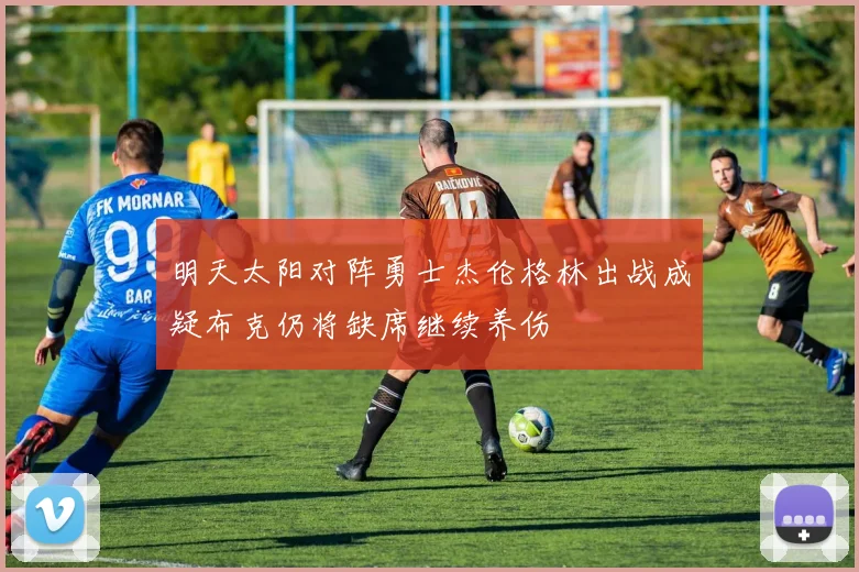 明天太阳对阵勇士杰伦格林出战成疑布克仍将缺席继续养伤