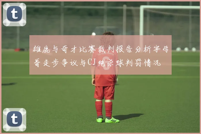 雄鹿与奇才比赛裁判报告分析字母哥走步争议与CJ绝杀球判罚情况
