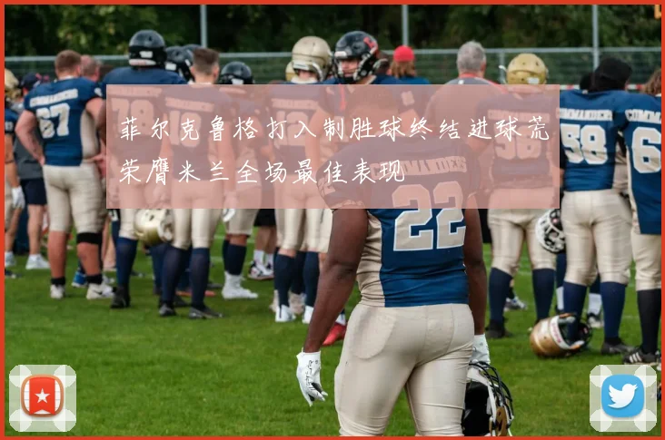 菲尔克鲁格打入制胜球终结进球荒荣膺米兰全场最佳表现